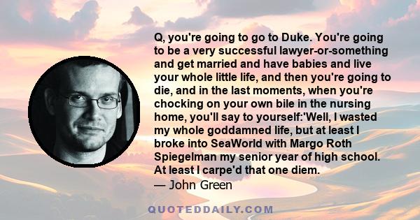 Q, you're going to go to Duke. You're going to be a very successful lawyer-or-something and get married and have babies and live your whole little life, and then you're going to die, and in the last moments, when you're