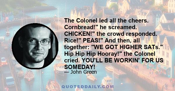 The Colonel led all the cheers. Cornbread! he screamed. CHICKEN! the crowd responded. Rice! PEAS! And then, all together: WE GOT HIGHER SATs. Hip Hip Hip Hooray! the Colonel cried. YOU'LL BE WORKIN' FOR US SOMEDAY!