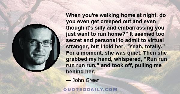 When you're walking home at night, do you even get creeped out and even though it's silly and embarrassing you just want to run home? It seemed too secret and personal to admit to virtual stranger, but I told her, Yeah,