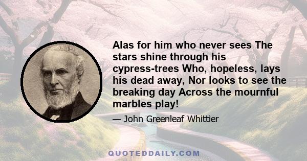 Alas for him who never sees The stars shine through his cypress-trees Who, hopeless, lays his dead away, Nor looks to see the breaking day Across the mournful marbles play!
