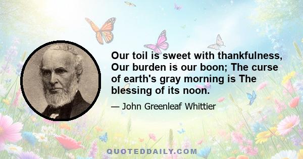 Our toil is sweet with thankfulness, Our burden is our boon; The curse of earth's gray morning is The blessing of its noon.
