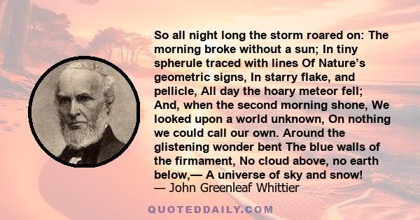 So all night long the storm roared on: The morning broke without a sun; In tiny spherule traced with lines Of Nature’s geometric signs, In starry flake, and pellicle, All day the hoary meteor fell; And, when the second