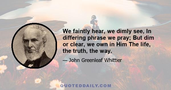 We faintly hear, we dimly see, In differing phrase we pray; But dim or clear, we own in Him The life, the truth, the way.
