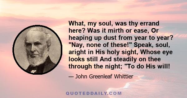 What, my soul, was thy errand here? Was it mirth or ease, Or heaping up dust from year to year? Nay, none of these! Speak, soul, aright in His holy sight, Whose eye looks still And steadily on thee through the night; To