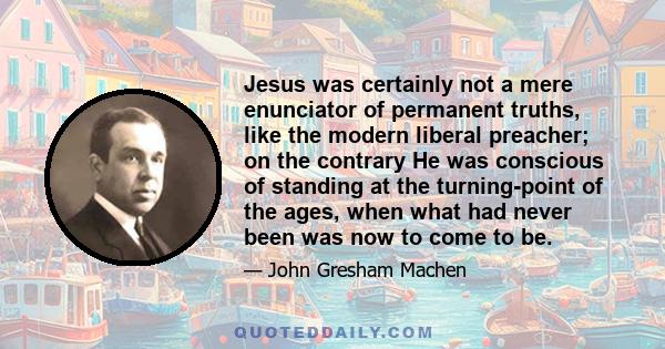 Jesus was certainly not a mere enunciator of permanent truths, like the modern liberal preacher; on the contrary He was conscious of standing at the turning-point of the ages, when what had never been was now to come to