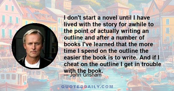 I don't start a novel until I have lived with the story for awhile to the point of actually writing an outline and after a number of books I've learned that the more time I spend on the outline the easier the book is to