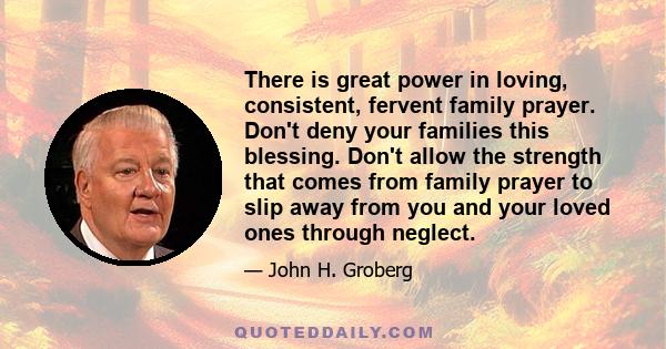 There is great power in loving, consistent, fervent family prayer. Don't deny your families this blessing. Don't allow the strength that comes from family prayer to slip away from you and your loved ones through neglect.