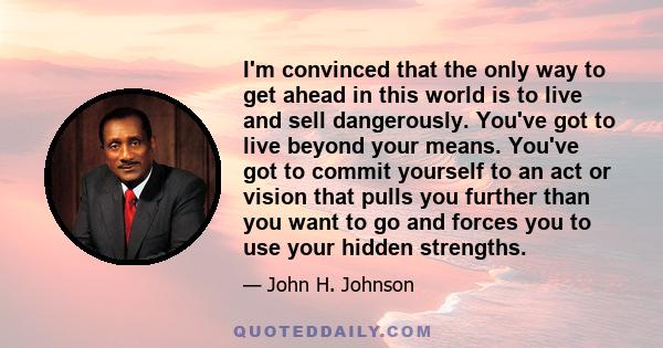 I'm convinced that the only way to get ahead in this world is to live and sell dangerously. You've got to live beyond your means. You've got to commit yourself to an act or vision that pulls you further than you want to