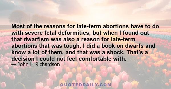 Most of the reasons for late-term abortions have to do with severe fetal deformities, but when I found out that dwarfism was also a reason for late-term abortions that was tough. I did a book on dwarfs and know a lot of