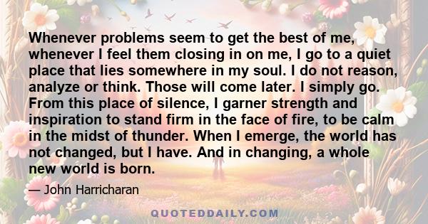 Whenever problems seem to get the best of me, whenever I feel them closing in on me, I go to a quiet place that lies somewhere in my soul. I do not reason, analyze or think. Those will come later. I simply go. From this
