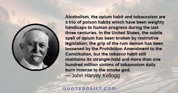 Alcoholism, the opium habit and tobaccoism are a trio of poison habits which have been weighty handicaps to human progress during the last three centuries. In the United States, the subtle spell of opium has been broken