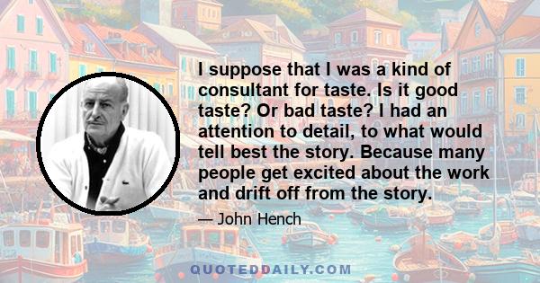 I suppose that I was a kind of consultant for taste. Is it good taste? Or bad taste? I had an attention to detail, to what would tell best the story. Because many people get excited about the work and drift off from the