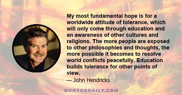 My most fundamental hope is for a worldwide attitude of tolerance, which will only come through education and an awareness of other cultures and religions. The more people are exposed to other philosophies and thoughts,