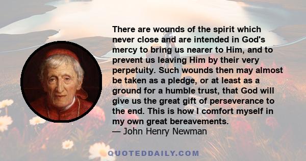 There are wounds of the spirit which never close and are intended in God's mercy to bring us nearer to Him, and to prevent us leaving Him by their very perpetuity. Such wounds then may almost be taken as a pledge, or at