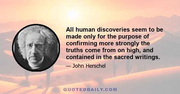 All human discoveries seem to be made only for the purpose of confirming more strongly the truths come from on high, and contained in the sacred writings.
