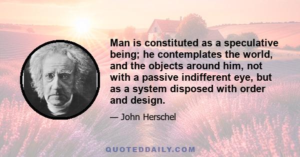 Man is constituted as a speculative being; he contemplates the world, and the objects around him, not with a passive indifferent eye, but as a system disposed with order and design.