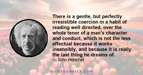 There is a gentle, but perfectly irresistible coercion in a habit of reading well directed, over the whole tenor of a man's character and conduct, which is not the less effectual because it works insensibly, and because
