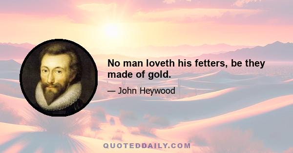 No man loveth his fetters, be they made of gold.