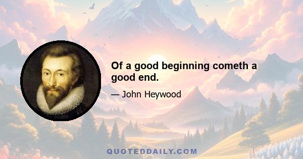Of a good beginning cometh a good end.