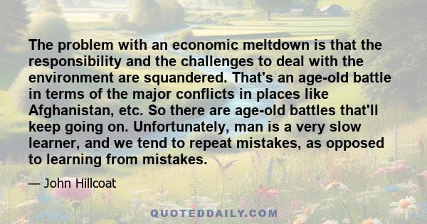 The problem with an economic meltdown is that the responsibility and the challenges to deal with the environment are squandered. That's an age-old battle in terms of the major conflicts in places like Afghanistan, etc.