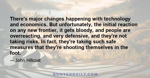 There's major changes happening with technology and economics. But unfortunately, the initial reaction on any new frontier, it gets bloody, and people are overreacting, and very defensive, and they're not taking risks.