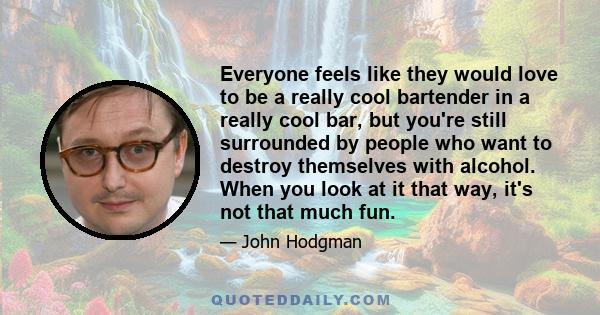 Everyone feels like they would love to be a really cool bartender in a really cool bar, but you're still surrounded by people who want to destroy themselves with alcohol. When you look at it that way, it's not that much