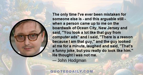 The only time I've ever been mistaken for someone else is - and this arguable still - when a person came up to me on the boardwalk of Ocean City, New Jersey and said, You look a lot like that guy from computer ads and I