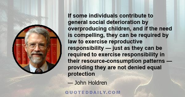 If some individuals contribute to general social deterioration by overproducing children, and if the need is compelling, they can be required by law to exercise reproductive responsibility — just as they can be required