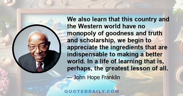 We also learn that this country and the Western world have no monopoly of goodness and truth and scholarship, we begin to appreciate the ingredients that are indispensable to making a better world. In a life of learning