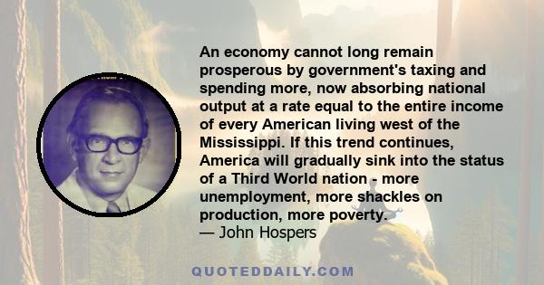 An economy cannot long remain prosperous by government's taxing and spending more, now absorbing national output at a rate equal to the entire income of every American living west of the Mississippi. If this trend
