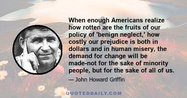 When enough Americans realize how rotten are the fruits of our policy of 'benign neglect,' how costly our prejudice is both in dollars and in human misery, the demand for change will be made-not for the sake of minority
