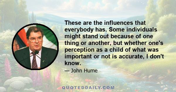 These are the influences that everybody has. Some individuals might stand out because of one thing or another, but whether one's perception as a child of what was important or not is accurate, I don't know.
