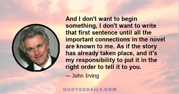 And I don't want to begin something, I don't want to write that first sentence until all the important connections in the novel are known to me. As if the story has already taken place, and it's my responsibility to put