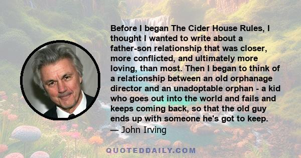 Before I began The Cider House Rules, I thought I wanted to write about a father-son relationship that was closer, more conflicted, and ultimately more loving, than most. Then I began to think of a relationship between
