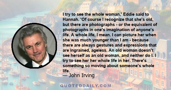 I try to see the whole woman,' Eddie said to Hannah. 'Of course I recognize that she's old, but there are photographs - or the equivalent of photographs in one's imagination of anyone's life. A whole life, I mean. I can