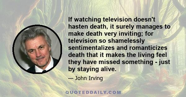 If watching television doesn't hasten death, it surely manages to make death very inviting; for television so shamelessly sentimentalizes and romanticizes death that it makes the living feel they have missed something -