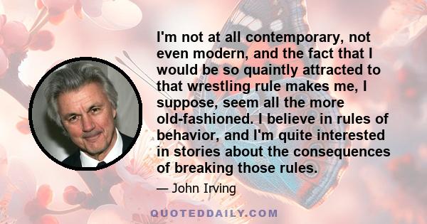 I'm not at all contemporary, not even modern, and the fact that I would be so quaintly attracted to that wrestling rule makes me, I suppose, seem all the more old-fashioned. I believe in rules of behavior, and I'm quite