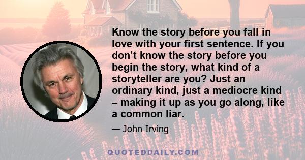 Know the story before you fall in love with your first sentence. If you don’t know the story before you begin the story, what kind of a storyteller are you? Just an ordinary kind, just a mediocre kind – making it up as