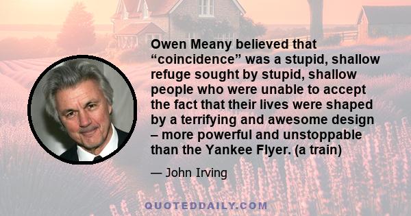 Owen Meany believed that “coincidence” was a stupid, shallow refuge sought by stupid, shallow people who were unable to accept the fact that their lives were shaped by a terrifying and awesome design – more powerful and