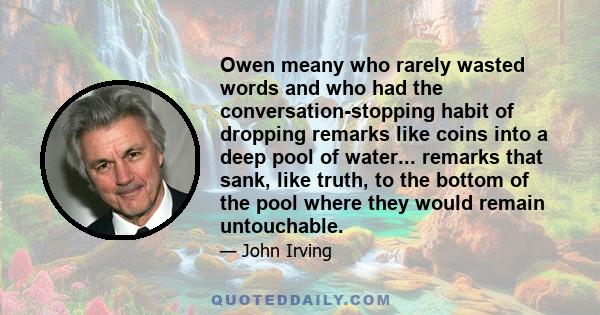 Owen meany who rarely wasted words and who had the conversation-stopping habit of dropping remarks like coins into a deep pool of water... remarks that sank, like truth, to the bottom of the pool where they would remain