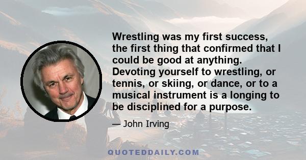 Wrestling was my first success, the first thing that confirmed that I could be good at anything. Devoting yourself to wrestling, or tennis, or skiing, or dance, or to a musical instrument is a longing to be disciplined