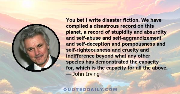 You bet I write disaster fiction. We have compiled a disastrous record on this planet, a record of stupidity and absurdity and self-abuse and self-aggrandizement and self-deception and pompousness and self-righteousness
