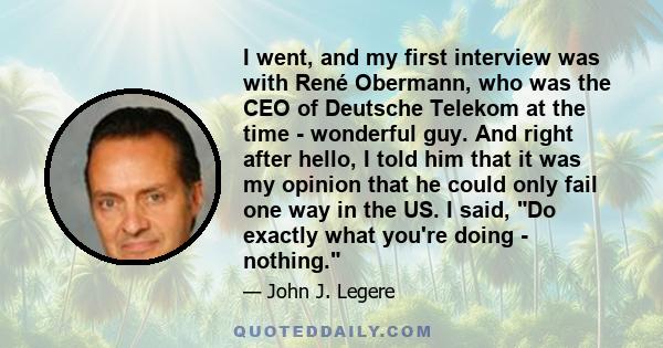 I went, and my first interview was with René Obermann, who was the CEO of Deutsche Telekom at the time - wonderful guy. And right after hello, I told him that it was my opinion that he could only fail one way in the US.