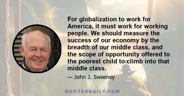 For globalization to work for America, it must work for working people. We should measure the success of our economy by the breadth of our middle class, and the scope of opportunity offered to the poorest child to climb
