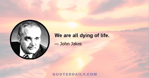 We are all dying of life.
