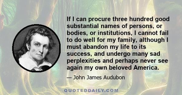 If I can procure three hundred good substantial names of persons, or bodies, or institutions, I cannot fail to do well for my family, although I must abandon my life to its success, and undergo many sad perplexities and