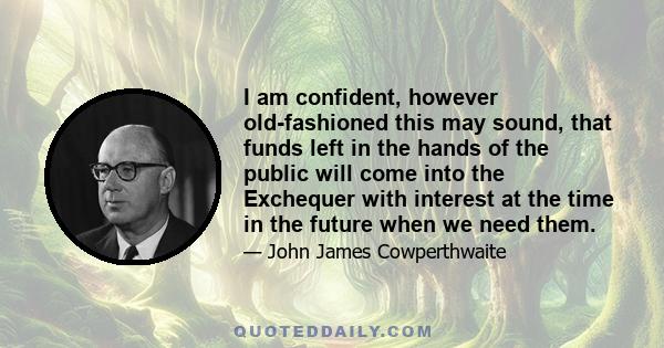 I am confident, however old-fashioned this may sound, that funds left in the hands of the public will come into the Exchequer with interest at the time in the future when we need them.