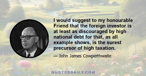 I would suggest to my honourable Friend that the foreign investor is at least as discouraged by high national debt for that, as all example shows, is the surest precursor of high taxation.