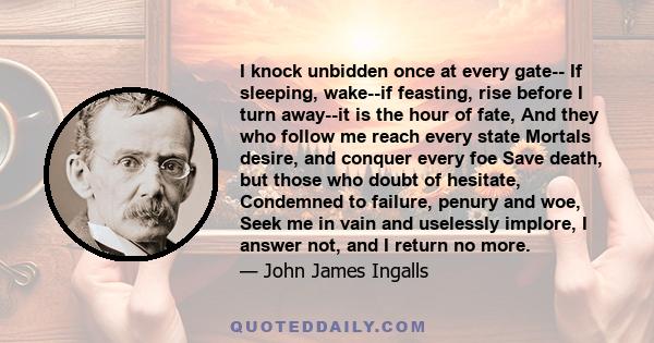 I knock unbidden once at every gate-- If sleeping, wake--if feasting, rise before I turn away--it is the hour of fate, And they who follow me reach every state Mortals desire, and conquer every foe Save death, but those