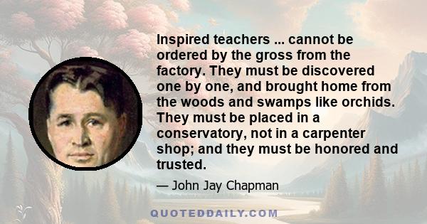 Inspired teachers ... cannot be ordered by the gross from the factory. They must be discovered one by one, and brought home from the woods and swamps like orchids. They must be placed in a conservatory, not in a